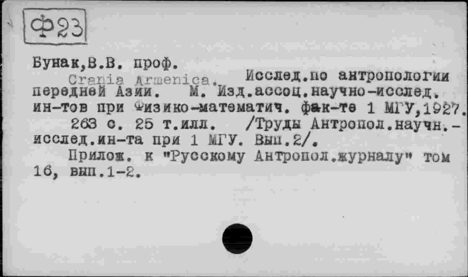 ﻿Бунак,В.В. проф.
Сг8п1э vinenica. Исслед.по антропологии передней"Азии.	М. ' Изд.ассоц,научно-исслед.
ин-тов при ^изико-математич. фак-те 1 МГУ, 102*7.
263 о. 25 т.илл. /Труды Антропол.научн.-исслед.ин-та при 1 МГУ. Вын.2/.
Прилож. к ’’Русскому Антропол .журналу” том 16, внп.1-2.